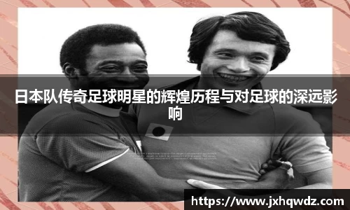 日本队传奇足球明星的辉煌历程与对足球的深远影响